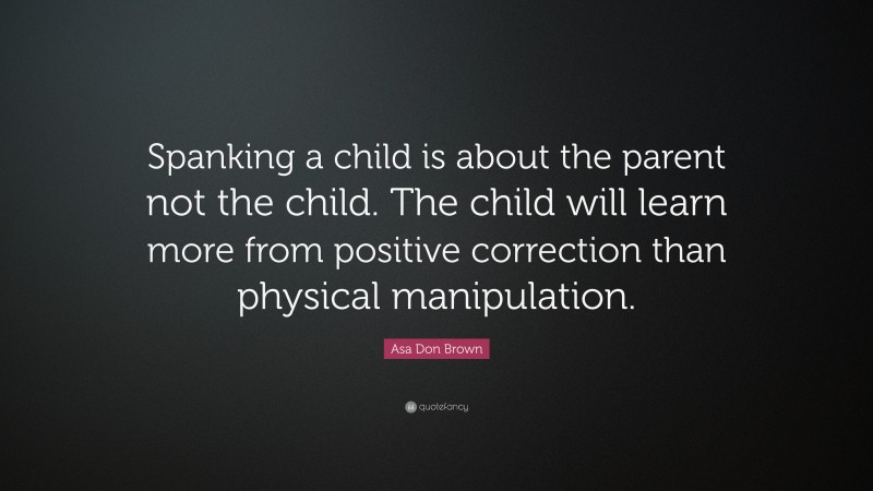 Asa Don Brown Quote: “Spanking a child is about the parent not the child. The child will learn more from positive correction than physical manipulation.”