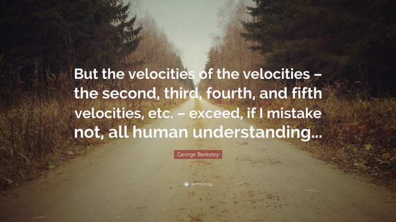 George Berkeley Quote: “But the velocities of the velocities – the second, third, fourth, and fifth velocities, etc. – exceed, if I mistake not, all human understanding...”