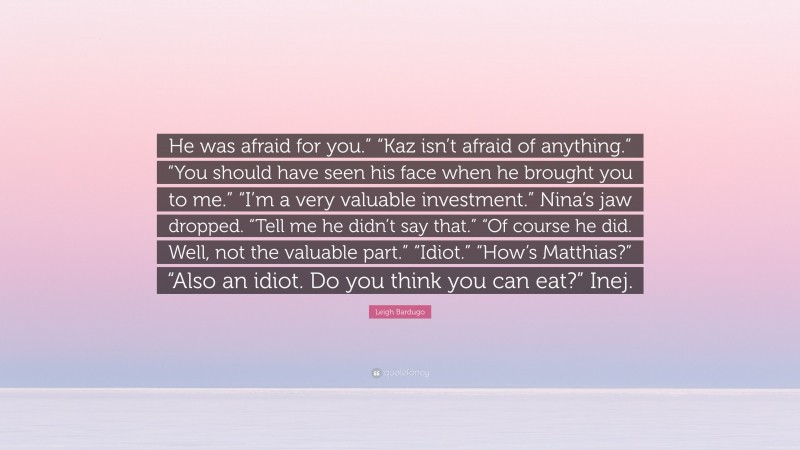 Leigh Bardugo Quote: “He was afraid for you.” “Kaz isn’t afraid of anything.” “You should have seen his face when he brought you to me.” “I’m a very valuable investment.” Nina’s jaw dropped. “Tell me he didn’t say that.” “Of course he did. Well, not the valuable part.” “Idiot.” “How’s Matthias?” “Also an idiot. Do you think you can eat?” Inej.”