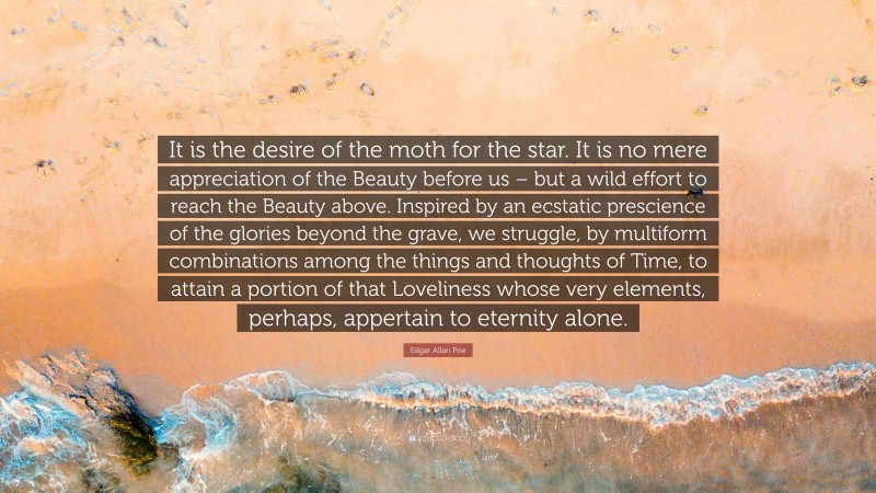 Edgar Allan Poe Quote: “It is the desire of the moth for the star. It is no mere appreciation of the Beauty before us – but a wild effort to reach the Beauty above. Inspired by an ecstatic prescience of the glories beyond the grave, we struggle, by multiform combinations among the things and thoughts of Time, to attain a portion of that Loveliness whose very elements, perhaps, appertain to eternity alone.”