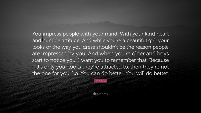 Jay McLean Quote: “You impress people with your mind. With your kind heart and humble attitude. And while you’re a beautiful girl, your looks or the way you dress shouldn’t be the reason people are impressed by you. And when you’re older and boys start to notice you, I want you to remember that. Because if it’s only your looks they’re attracted to, then they’re not the one for you, Lo. You can do better. You will do better.”