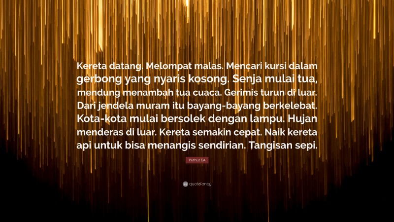 Puthut EA Quote: “Kereta datang. Melompat malas. Mencari kursi dalam gerbong yang nyaris kosong. Senja mulai tua, mendung menambah tua cuaca. Gerimis turun di luar. Dari jendela muram itu bayang-bayang berkelebat. Kota-kota mulai bersolek dengan lampu. Hujan menderas di luar. Kereta semakin cepat. Naik kereta api untuk bisa menangis sendirian. Tangisan sepi.”