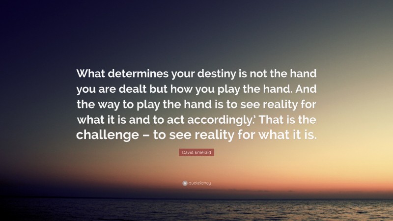 David Emerald Quote: “What determines your destiny is not the hand you are dealt but how you play the hand. And the way to play the hand is to see reality for what it is and to act accordingly.’ That is the challenge – to see reality for what it is.”