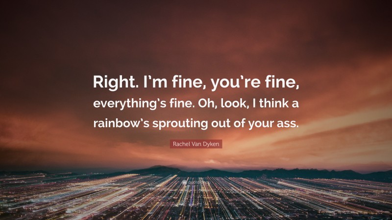 Rachel Van Dyken Quote: “Right. I’m fine, you’re fine, everything’s fine. Oh, look, I think a rainbow’s sprouting out of your ass.”