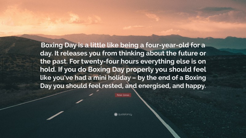 Peter Jones Quote: “Boxing Day is a little like being a four-year-old for a day. It releases you from thinking about the future or the past. For twenty-four hours everything else is on hold. If you do Boxing Day properly you should feel like you’ve had a mini holiday – by the end of a Boxing Day you should feel rested, and energised, and happy.”