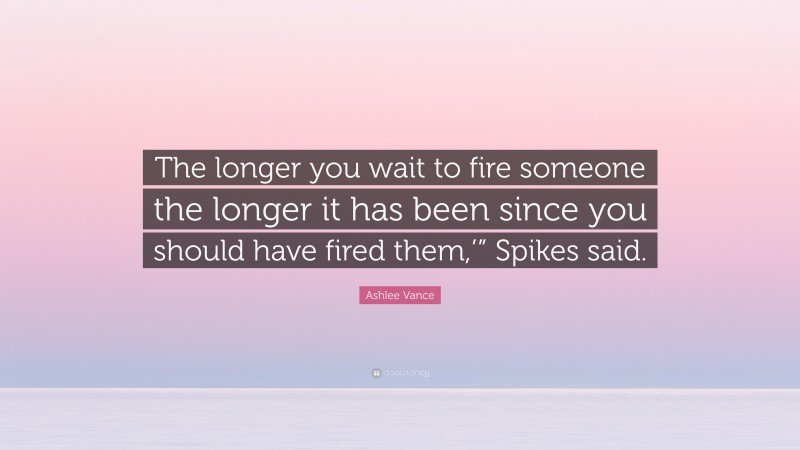 Ashlee Vance Quote: “The longer you wait to fire someone the longer it has been since you should have fired them,’” Spikes said.”
