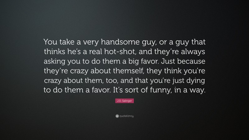 J.D. Salinger Quote: “You take a very handsome guy, or a guy that thinks he’s a real hot-shot, and they’re always asking you to do them a big favor. Just because they’re crazy about themself, they think you’re crazy about them, too, and that you’re just dying to do them a favor. It’s sort of funny, in a way.”