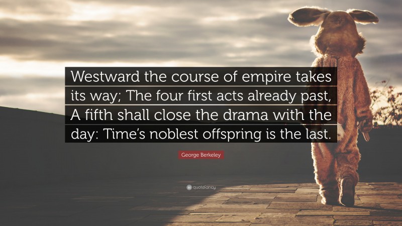 George Berkeley Quote: “Westward the course of empire takes its way; The four first acts already past, A fifth shall close the drama with the day: Time’s noblest offspring is the last.”
