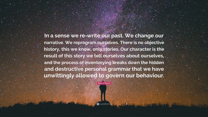 Russell Brand Quote: “In a sense we re-write our past. We change our narrative. We reprogram ourselves. There is no objective history, this we know, only stories. Our character is the result of this story we tell ourselves about ourselves, and the process of inventorying breaks down the hidden and destructive personal grammar that we have unwittingly allowed to govern our behaviour.”