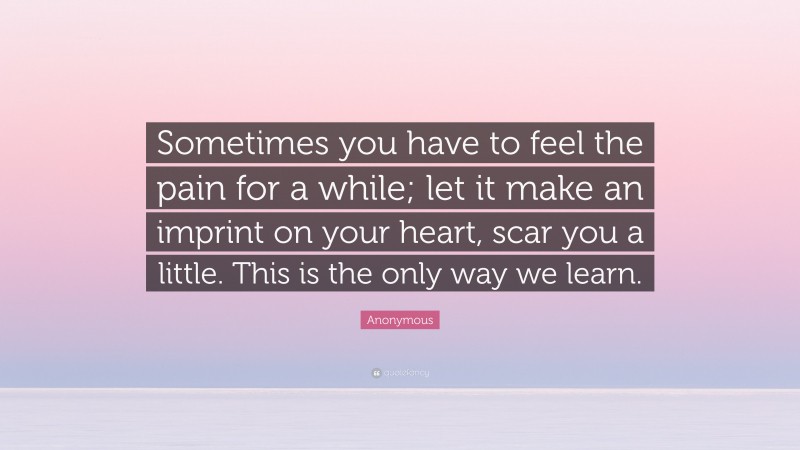 Anonymous Quote: “Sometimes you have to feel the pain for a while; let it make an imprint on your heart, scar you a little. This is the only way we learn.”