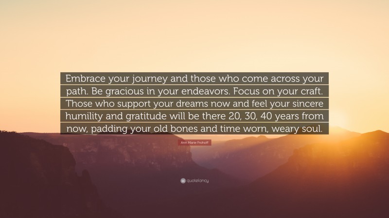 Ann Marie Frohoff Quote: “Embrace your journey and those who come across your path. Be gracious in your endeavors. Focus on your craft. Those who support your dreams now and feel your sincere humility and gratitude will be there 20, 30, 40 years from now, padding your old bones and time worn, weary soul.”