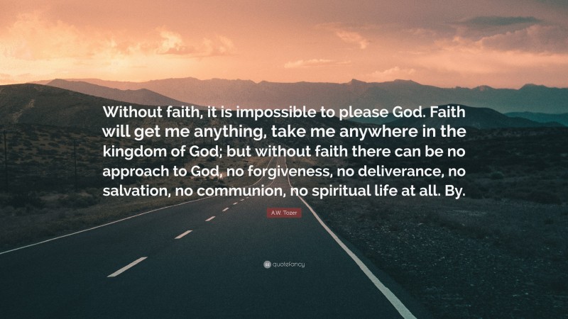 A.W. Tozer Quote: “Without faith, it is impossible to please God. Faith will get me anything, take me anywhere in the kingdom of God; but without faith there can be no approach to God, no forgiveness, no deliverance, no salvation, no communion, no spiritual life at all. By.”