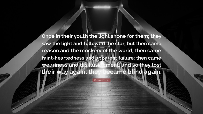 Hermann Hesse Quote: “Once in their youth the light shone for them; they saw the light and followed the star, but then came reason and the mockery of the world; then came faint-heartedness and apparent failure; then came weariness and disillusionment, and so they lost their way again, they became blind again.”