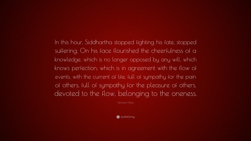 Hermann Hesse Quote: “In this hour, Siddhartha stopped fighting his fate, stopped suffering. On his face flourished the cheerfulness of a knowledge, which is no longer opposed by any will, which knows perfection, which is in agreement with the flow of events, with the current of life, full of sympathy for the pain of others, full of sympathy for the pleasure of others, devoted to the flow, belonging to the oneness.”