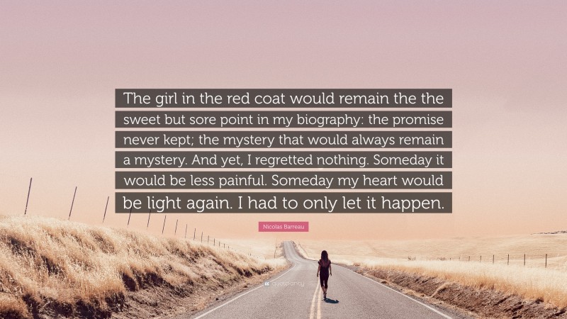 Nicolas Barreau Quote: “The girl in the red coat would remain the the sweet but sore point in my biography: the promise never kept; the mystery that would always remain a mystery. And yet, I regretted nothing. Someday it would be less painful. Someday my heart would be light again. I had to only let it happen.”