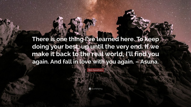 Reki Kawahara Quote: “There is one thing I’ve learned here. To keep doing your best, up until the very end. If we make it back to the real world, I’ll find you again. And fall in love with you again. – Asuna.”