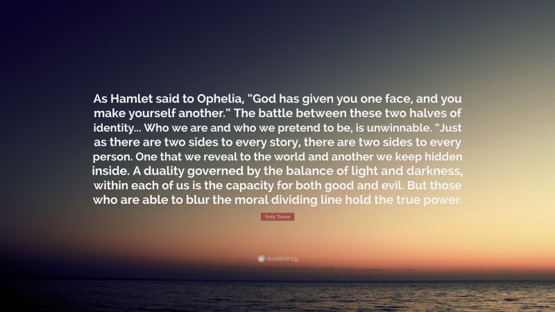 Emily Thorne Quote: “As Hamlet said to Ophelia, ”God has given you one face, and you make yourself another.” The battle between these two halves of identity... Who we are and who we pretend to be, is unwinnable. “Just as there are two sides to every story, there are two sides to every person. One that we reveal to the world and another we keep hidden inside. A duality governed by the balance of light and darkness, within each of us is the capacity for both good and evil. But those who are able to blur the moral dividing line hold the true power.”