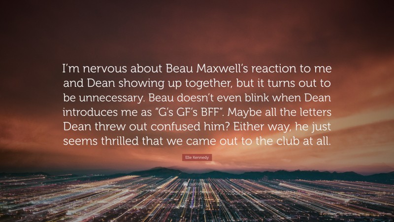 Elle Kennedy Quote: “I’m nervous about Beau Maxwell’s reaction to me and Dean showing up together, but it turns out to be unnecessary. Beau doesn’t even blink when Dean introduces me as “G’s GF’s BFF”. Maybe all the letters Dean threw out confused him? Either way, he just seems thrilled that we came out to the club at all.”