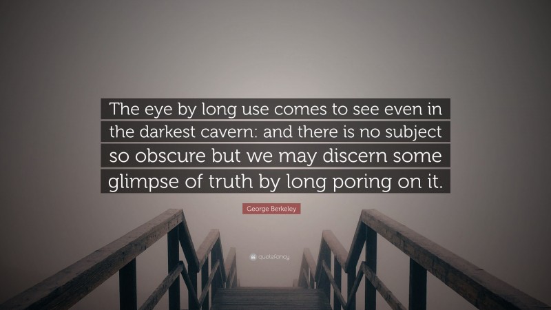 George Berkeley Quote: “The eye by long use comes to see even in the darkest cavern: and there is no subject so obscure but we may discern some glimpse of truth by long poring on it.”