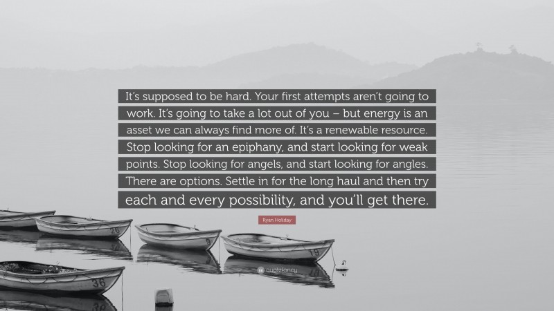 Ryan Holiday Quote: “It’s supposed to be hard. Your first attempts aren’t going to work. It’s going to take a lot out of you – but energy is an asset we can always find more of. It’s a renewable resource. Stop looking for an epiphany, and start looking for weak points. Stop looking for angels, and start looking for angles. There are options. Settle in for the long haul and then try each and every possibility, and you’ll get there.”