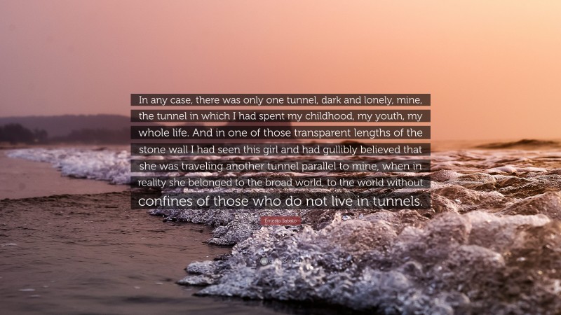 Ernesto Sabato Quote: “In any case, there was only one tunnel, dark and lonely, mine, the tunnel in which I had spent my childhood, my youth, my whole life. And in one of those transparent lengths of the stone wall I had seen this girl and had gullibly believed that she was traveling another tunnel parallel to mine, when in reality she belonged to the broad world, to the world without confines of those who do not live in tunnels.”