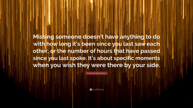 Christina Rickardsson Quote: “Missing someone doesn’t have anything to do with how long it’s been since you last saw each other, or the number of hours that have passed since you last spoke. It’s about specific moments when you wish they were there by your side.”