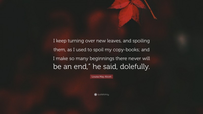 Louisa May Alcott Quote: “I keep turning over new leaves, and spoiling them, as I used to spoil my copy-books; and I make so many beginnings there never will be an end,” he said, dolefully.”