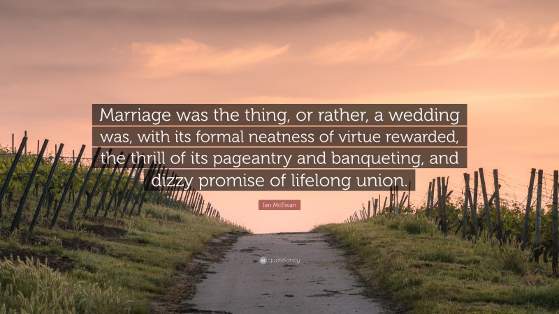Ian McEwan Quote: “Marriage was the thing, or rather, a wedding was, with its formal neatness of virtue rewarded, the thrill of its pageantry and banqueting, and dizzy promise of lifelong union.”
