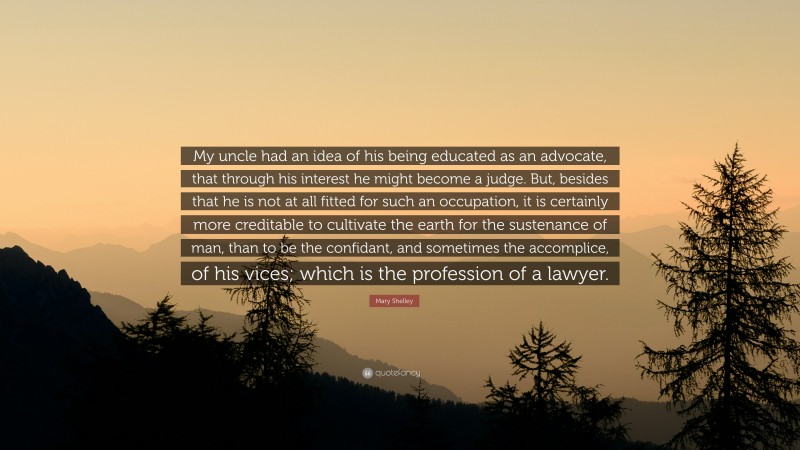 Mary Shelley Quote: “My uncle had an idea of his being educated as an advocate, that through his interest he might become a judge. But, besides that he is not at all fitted for such an occupation, it is certainly more creditable to cultivate the earth for the sustenance of man, than to be the confidant, and sometimes the accomplice, of his vices; which is the profession of a lawyer.”