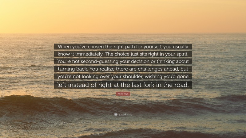 Alicia Keys Quote: “When you’ve chosen the right path for yourself, you usually know it immediately. The choice just sits right in your spirit. You’re not second-guessing your decision or thinking about turning back. You realize there are challenges ahead, but you’re not looking over your shoulder, wishing you’d gone left instead of right at the last fork in the road.”