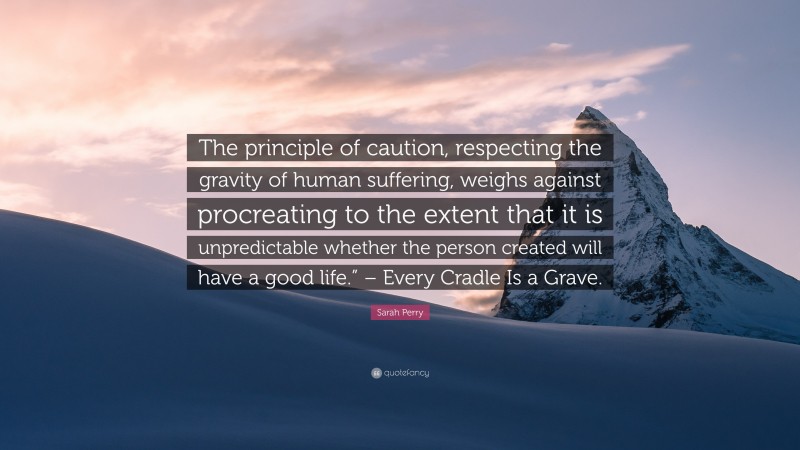 Sarah Perry Quote: “The principle of caution, respecting the gravity of human suffering, weighs against procreating to the extent that it is unpredictable whether the person created will have a good life.” – Every Cradle Is a Grave.”