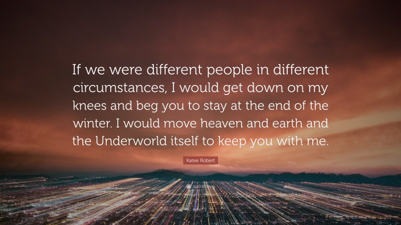 Katee Robert Quote: “If we were different people in different circumstances, I would get down on my knees and beg you to stay at the end of the winter. I would move heaven and earth and the Underworld itself to keep you with me.”