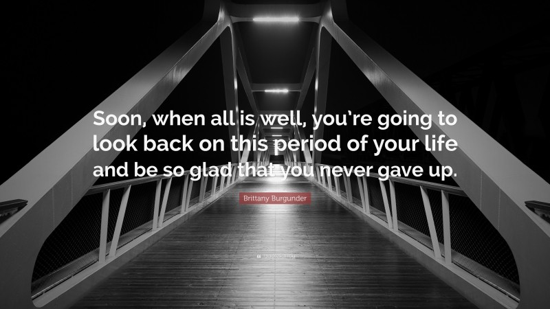 Brittany Burgunder Quote: “Soon, when all is well, you’re going to look back on this period of your life and be so glad that you never gave up.”