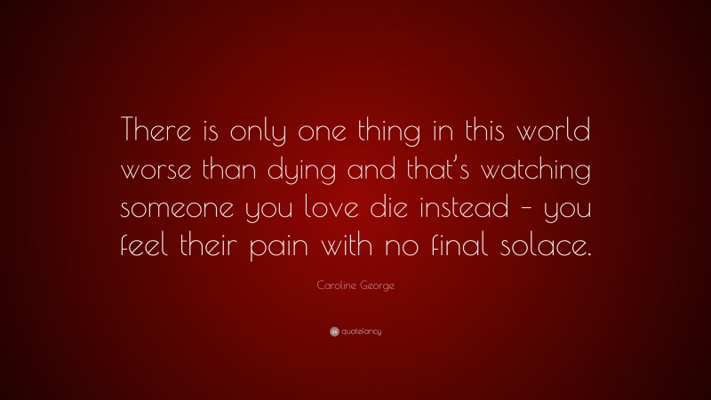 Caroline George Quote: “There is only one thing in this world worse than dying and that’s watching someone you love die instead – you feel their pain with no final solace.”