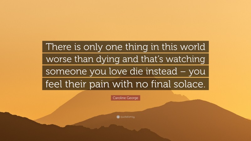 Caroline George Quote: “There is only one thing in this world worse than dying and that’s watching someone you love die instead – you feel their pain with no final solace.”