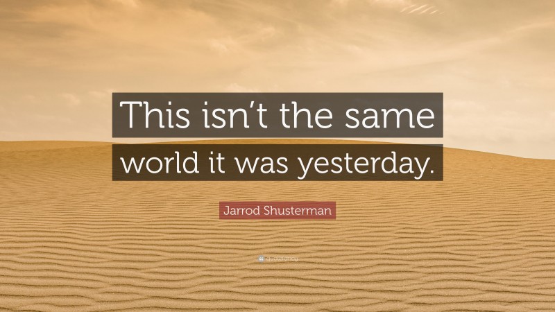 Jarrod Shusterman Quote: “This isn’t the same world it was yesterday.”
