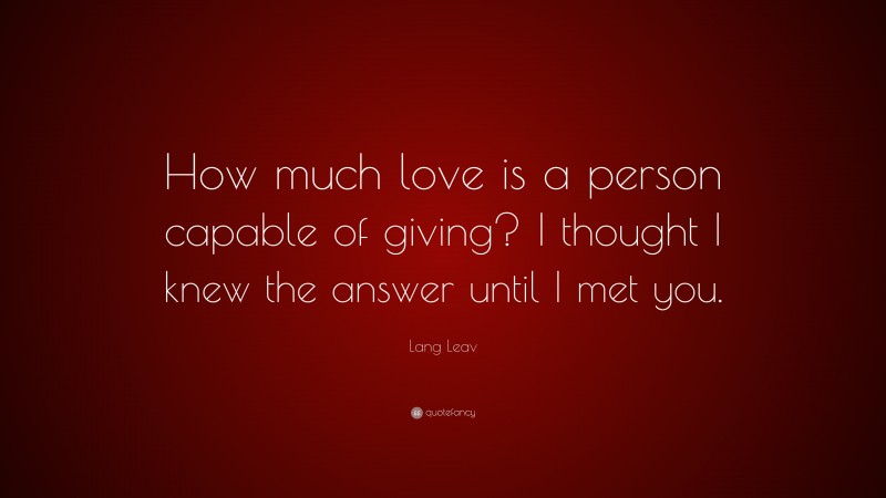 Lang Leav Quote: “How much love is a person capable of giving? I thought I knew the answer until I met you.”