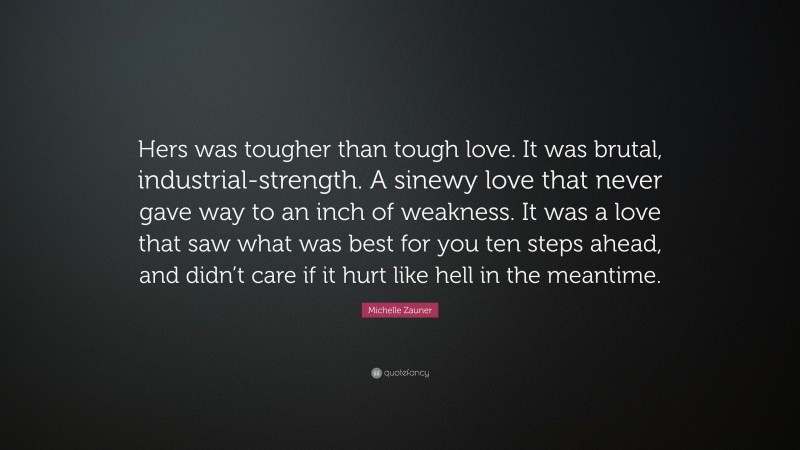 Michelle Zauner Quote: “Hers was tougher than tough love. It was brutal, industrial-strength. A sinewy love that never gave way to an inch of weakness. It was a love that saw what was best for you ten steps ahead, and didn’t care if it hurt like hell in the meantime.”