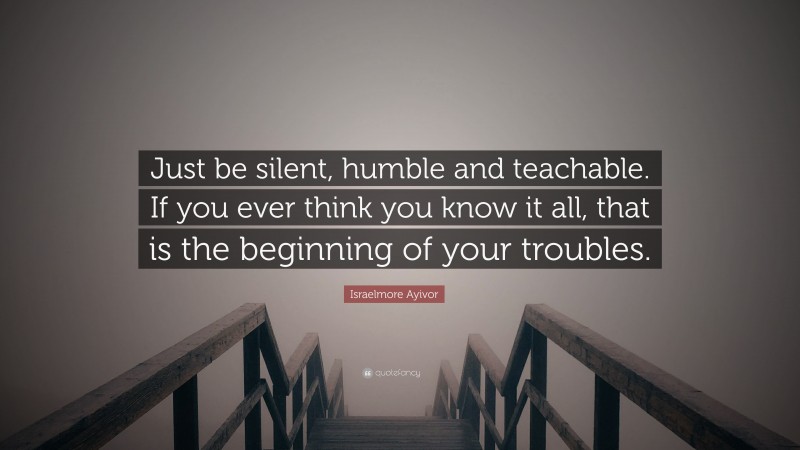 Israelmore Ayivor Quote: “Just be silent, humble and teachable. If you ever think you know it all, that is the beginning of your troubles.”