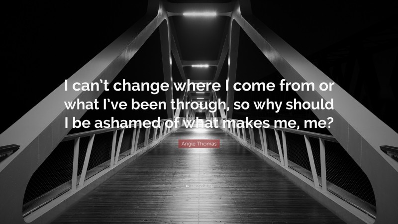 Angie Thomas Quote: “I can’t change where I come from or what I’ve been through, so why should I be ashamed of what makes me, me?”