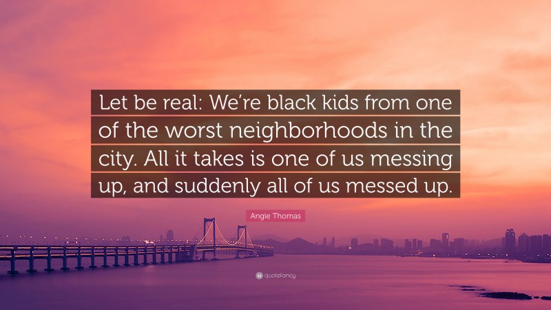 Angie Thomas Quote: “Let be real: We’re black kids from one of the worst neighborhoods in the city. All it takes is one of us messing up, and suddenly all of us messed up.”