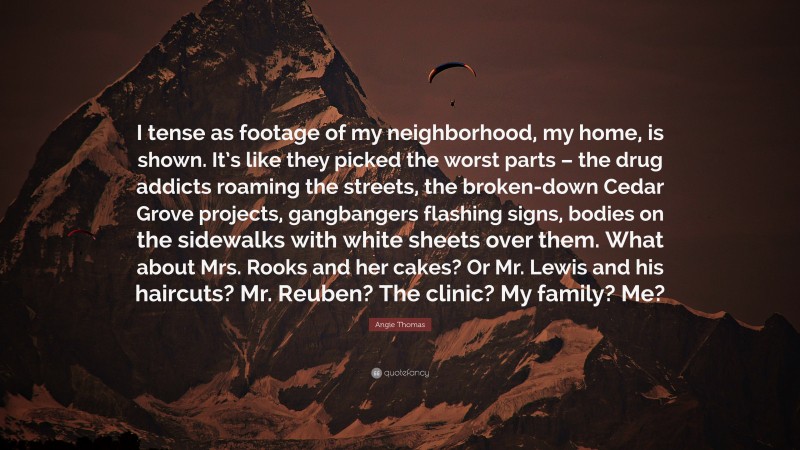 Angie Thomas Quote: “I tense as footage of my neighborhood, my home, is shown. It’s like they picked the worst parts – the drug addicts roaming the streets, the broken-down Cedar Grove projects, gangbangers flashing signs, bodies on the sidewalks with white sheets over them. What about Mrs. Rooks and her cakes? Or Mr. Lewis and his haircuts? Mr. Reuben? The clinic? My family? Me?”