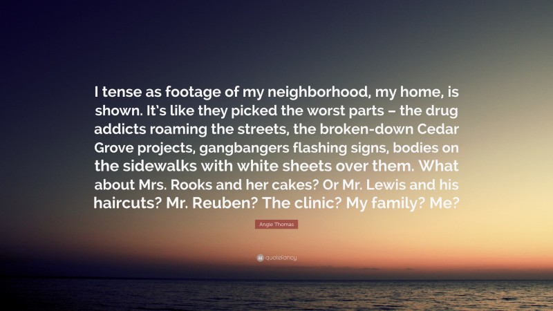 Angie Thomas Quote: “I tense as footage of my neighborhood, my home, is shown. It’s like they picked the worst parts – the drug addicts roaming the streets, the broken-down Cedar Grove projects, gangbangers flashing signs, bodies on the sidewalks with white sheets over them. What about Mrs. Rooks and her cakes? Or Mr. Lewis and his haircuts? Mr. Reuben? The clinic? My family? Me?”