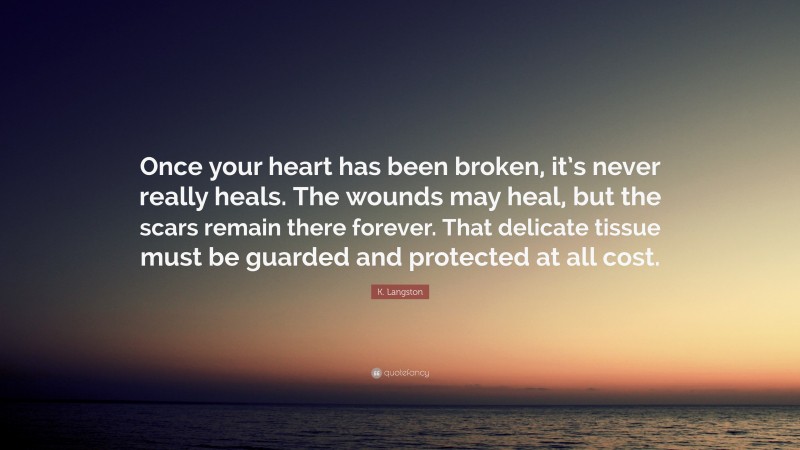 K. Langston Quote: “Once your heart has been broken, it’s never really heals. The wounds may heal, but the scars remain there forever. That delicate tissue must be guarded and protected at all cost.”