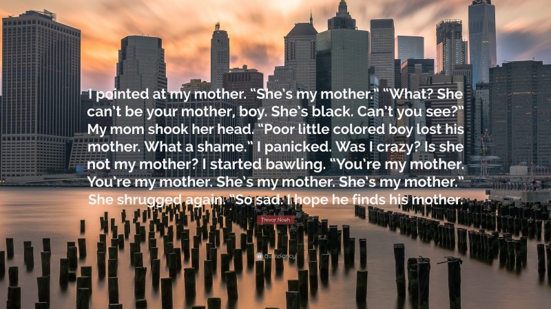 Trevor Noah Quote: “I pointed at my mother. “She’s my mother.” “What? She can’t be your mother, boy. She’s black. Can’t you see?” My mom shook her head. “Poor little colored boy lost his mother. What a shame.” I panicked. Was I crazy? Is she not my mother? I started bawling. “You’re my mother. You’re my mother. She’s my mother. She’s my mother.” She shrugged again. “So sad. I hope he finds his mother.”