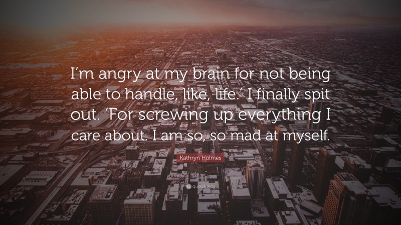 Kathryn Holmes Quote: “I’m angry at my brain for not being able to handle, like, life.′ I finally spit out. ‘For screwing up everything I care about. I am so, so mad at myself.”