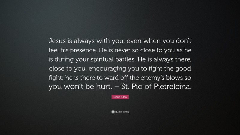 Diane Allen Quote: “Jesus is always with you, even when you don’t feel his presence. He is never so close to you as he is during your spiritual battles. He is always there, close to you, encouraging you to fight the good fight; he is there to ward off the enemy’s blows so you won’t be hurt. – St. Pio of Pietrelcina.”