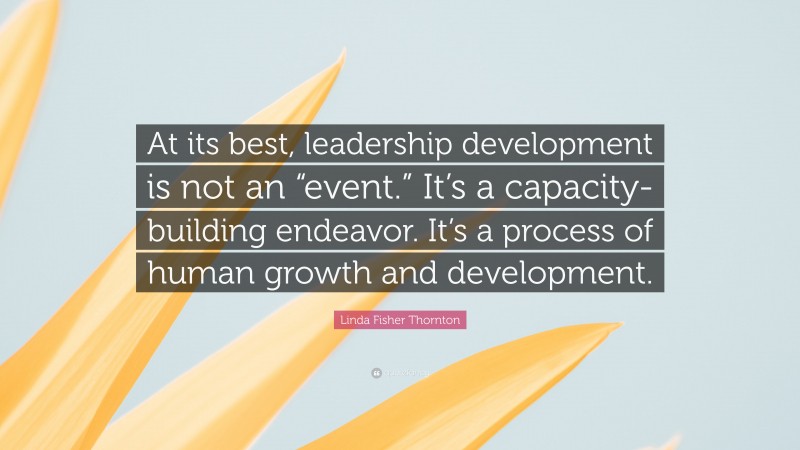 Linda Fisher Thornton Quote: “At its best, leadership development is not an “event.” It’s a capacity-building endeavor. It’s a process of human growth and development.”