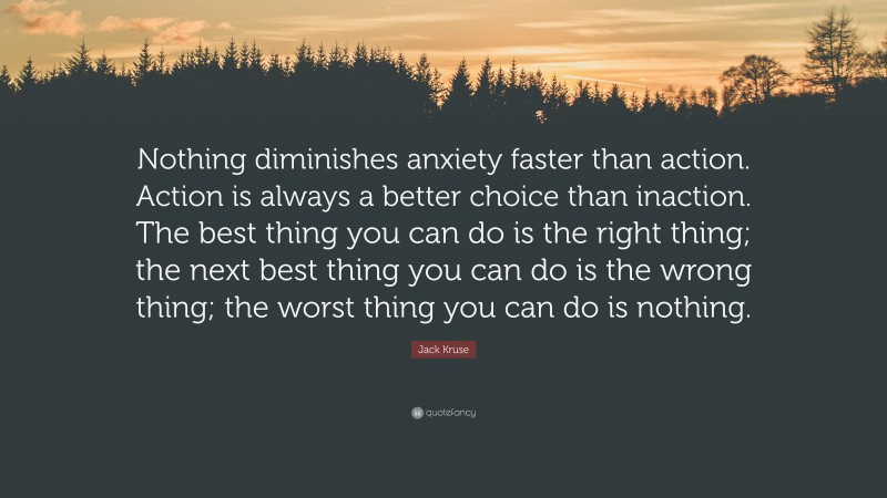 Jack Kruse Quote: “Nothing diminishes anxiety faster than action. Action is always a better choice than inaction. The best thing you can do is the right thing; the next best thing you can do is the wrong thing; the worst thing you can do is nothing.”