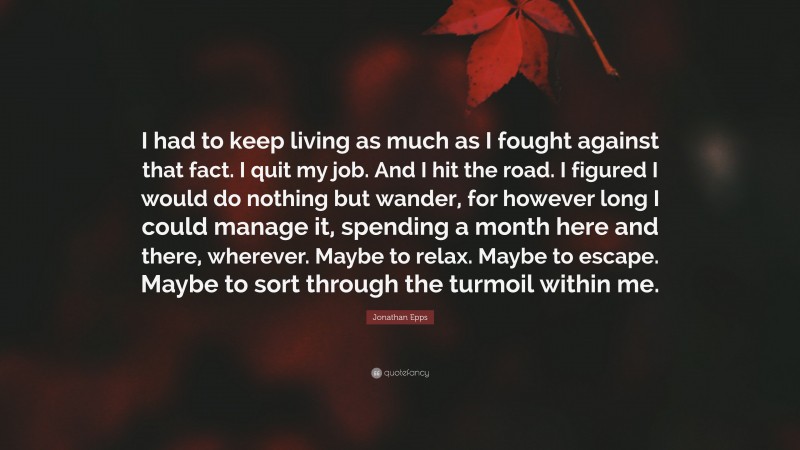 Jonathan Epps Quote: “I had to keep living as much as I fought against that fact. I quit my job. And I hit the road. I figured I would do nothing but wander, for however long I could manage it, spending a month here and there, wherever. Maybe to relax. Maybe to escape. Maybe to sort through the turmoil within me.”